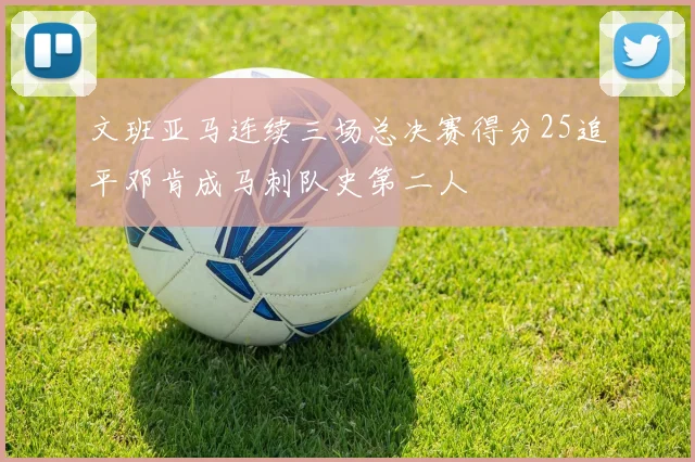 文班亚马连续三场总决赛得分25追平邓肯成马刺队史第二人