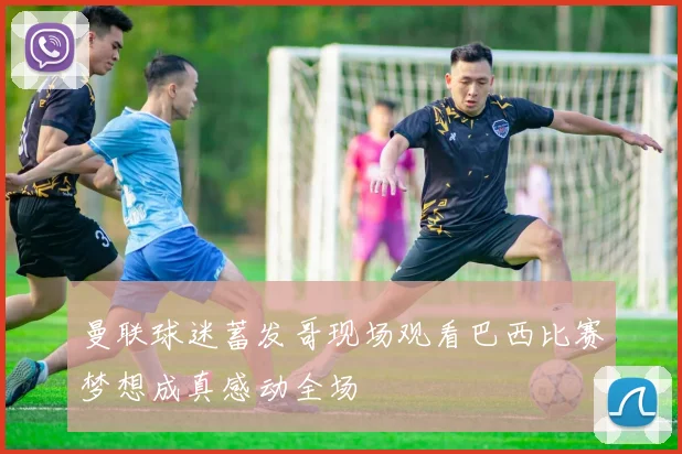 曼联球迷蓄发哥现场观看巴西比赛梦想成真感动全场