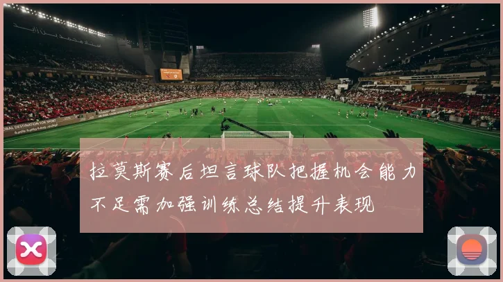 拉莫斯赛后坦言球队把握机会能力不足需加强训练总结提升表现