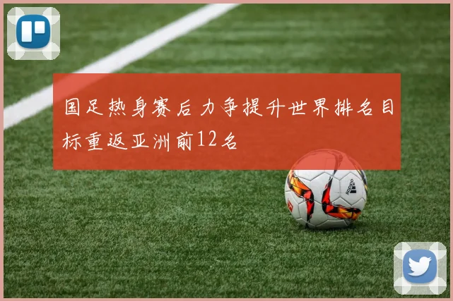 国足热身赛后力争提升世界排名目标重返亚洲前12名