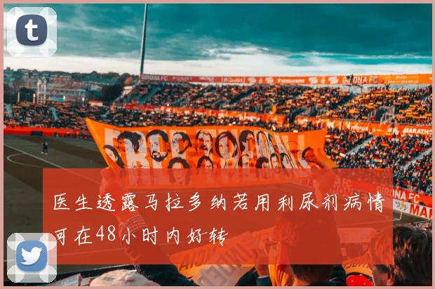 医生透露马拉多纳若用利尿剂病情可在48小时内好转