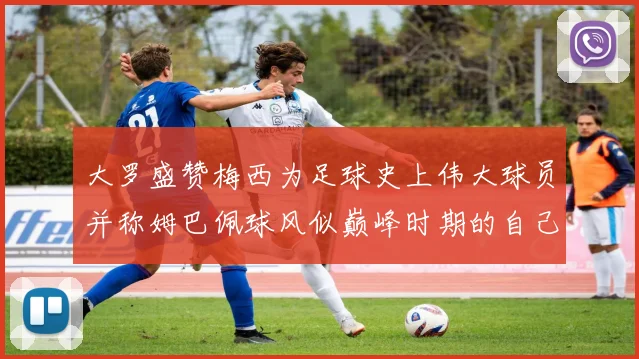 大罗盛赞梅西为足球史上伟大球员并称姆巴佩球风似巅峰时期的自己