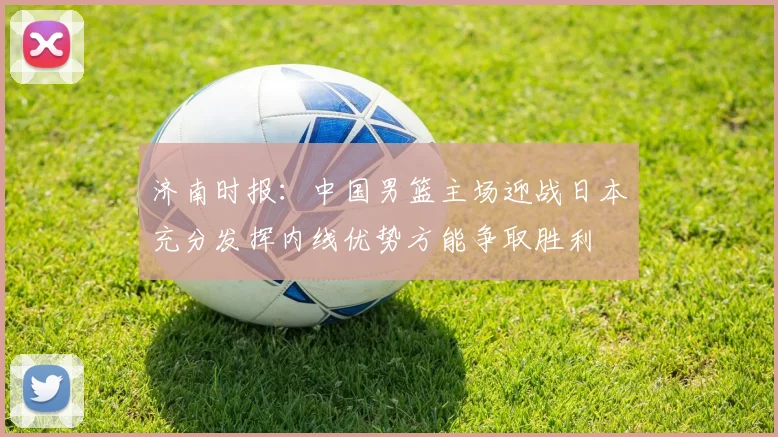 济南时报：中国男篮主场迎战日本充分发挥内线优势方能争取胜利