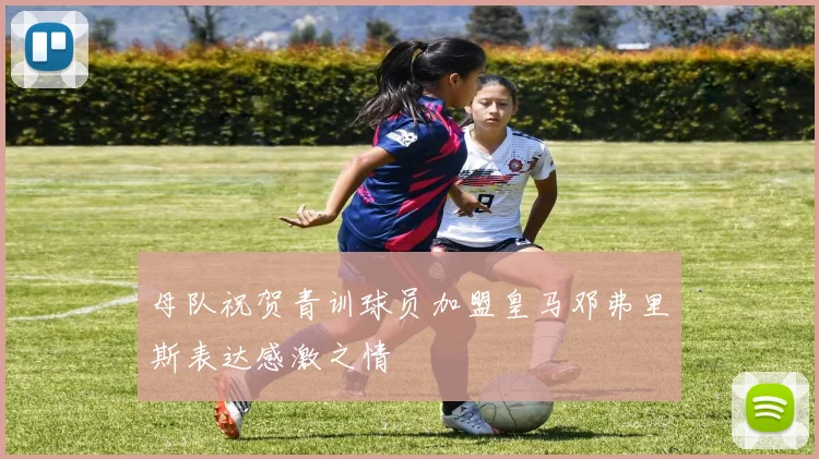 母队祝贺青训球员加盟皇马邓弗里斯表达感激之情