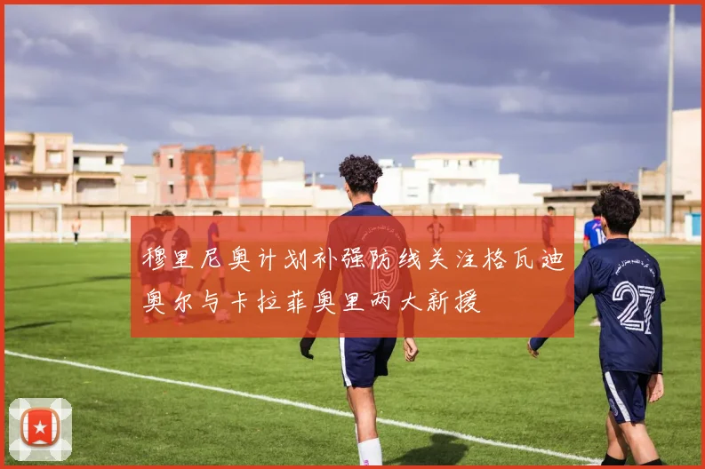 穆里尼奥计划补强防线关注格瓦迪奥尔与卡拉菲奥里两大新援