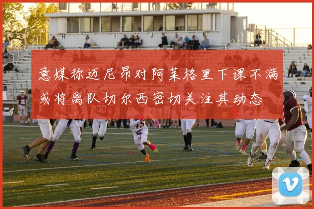 意媒称迈尼昂对阿莱格里下课不满或将离队切尔西密切关注其动态