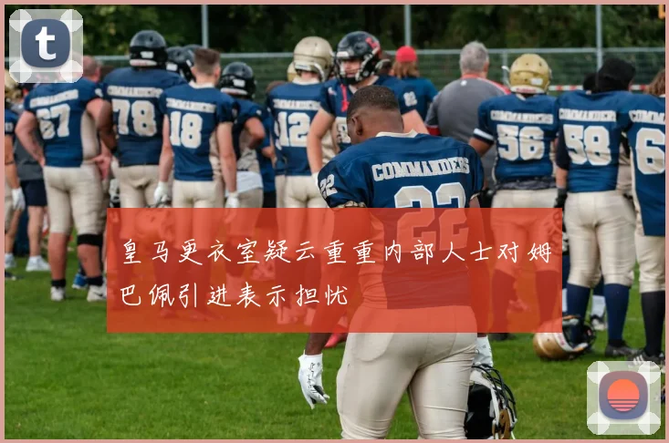 皇马更衣室疑云重重内部人士对姆巴佩引进表示担忧