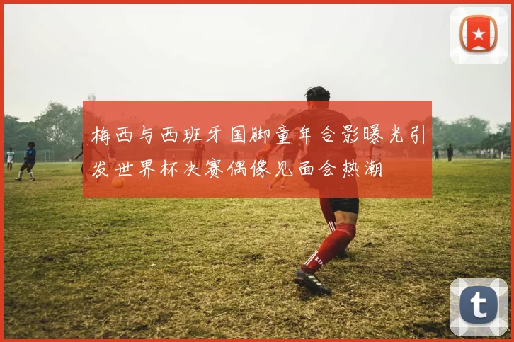 梅西与西班牙国脚童年合影曝光引发世界杯决赛偶像见面会热潮