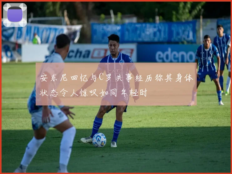 安东尼回忆与C罗共事经历称其身体状态令人惊叹如同年轻时