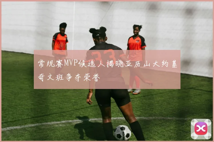 常规赛MVP候选人揭晓亚历山大约基奇文班争夺荣誉