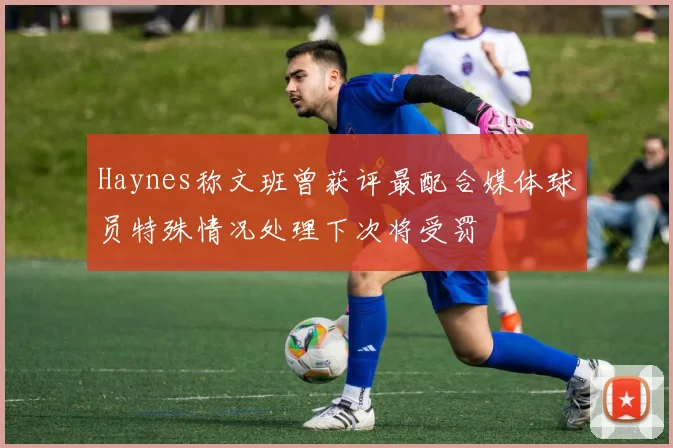 Haynes称文班曾获评最配合媒体球员特殊情况处理下次将受罚