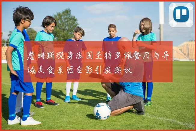 詹姆斯现身法国圣特罗佩餐厅与异域美食亲密合影引发热议