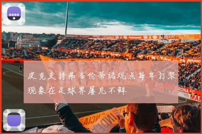 皮克支持弗洛伦蒂诺观点每年打架现象在足球界屡见不鲜