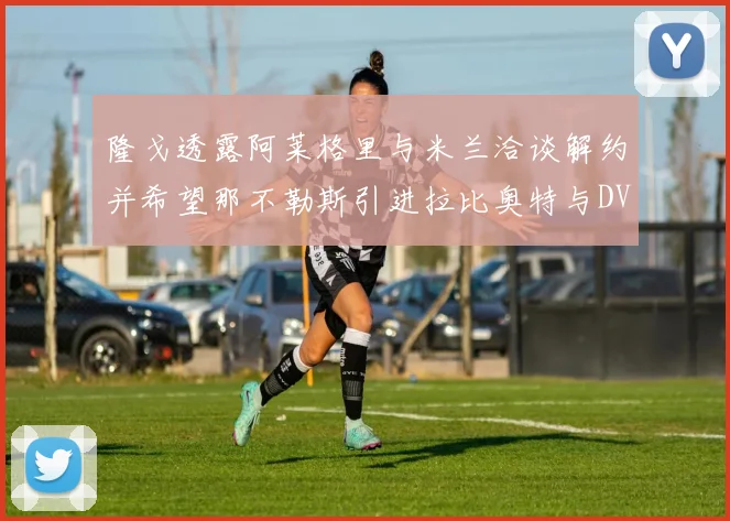 隆戈透露阿莱格里与米兰洽谈解约并希望那不勒斯引进拉比奥特与DV9