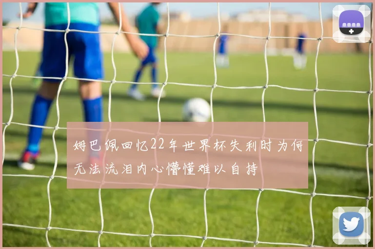 姆巴佩回忆22年世界杯失利时为何无法流泪内心懵懂难以自持