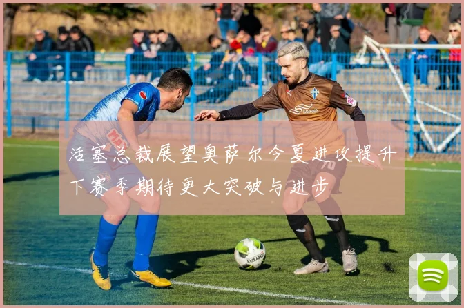 活塞总裁展望奥萨尔今夏进攻提升下赛季期待更大突破与进步