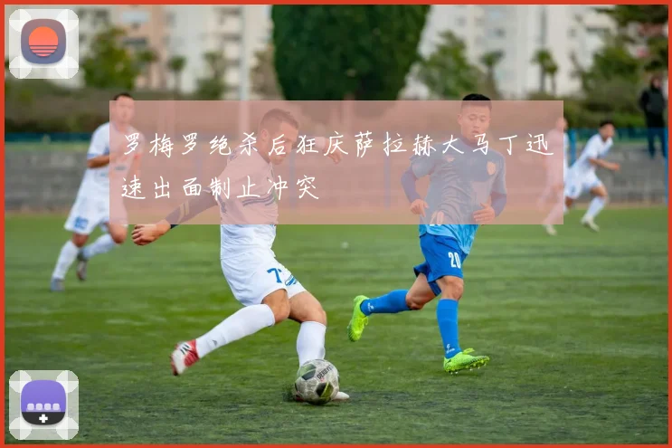 罗梅罗绝杀后狂庆萨拉赫大马丁迅速出面制止冲突