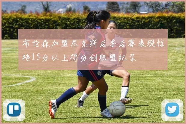 布伦森加盟尼克斯后季后赛表现惊艳15分以上得分创联盟纪录