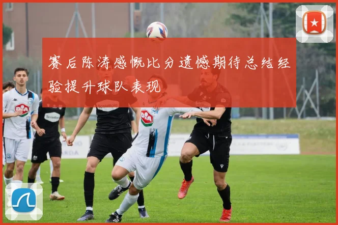 赛后陈涛感慨比分遗憾期待总结经验提升球队表现