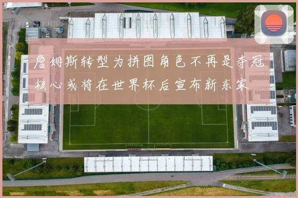 詹姆斯转型为拼图角色不再是夺冠核心或将在世界杯后宣布新东家