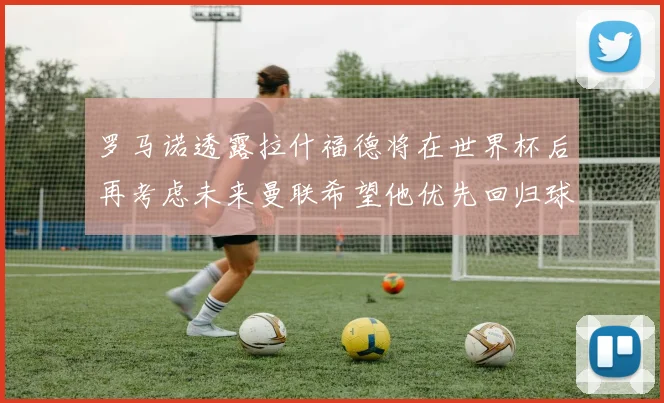 罗马诺透露拉什福德将在世界杯后再考虑未来曼联希望他优先回归球队