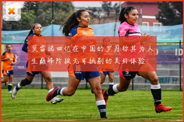 莫雷诺回忆在中国的岁月称其为人生巅峰阶段无可挑剔的美好体验