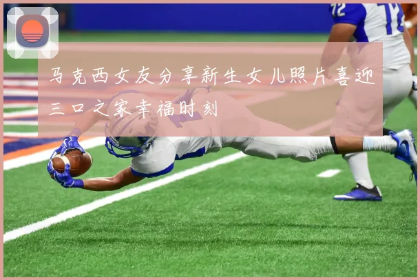 马克西女友分享新生女儿照片喜迎三口之家幸福时刻