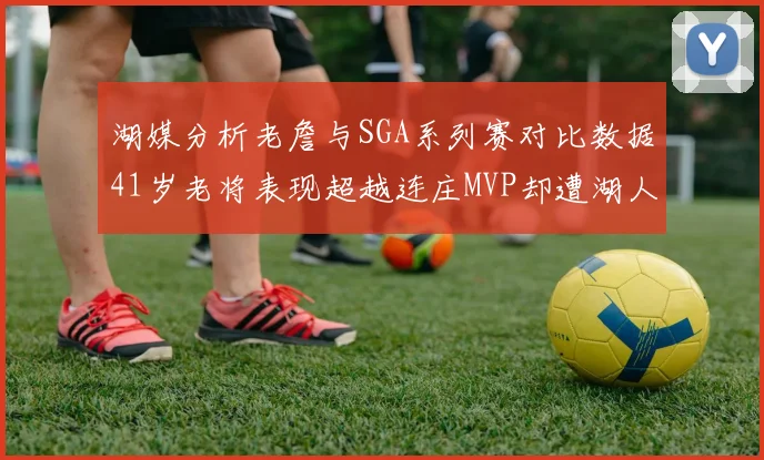 湖媒分析老詹与SGA系列赛对比数据41岁老将表现超越连庄MVP却遭湖人0-2落后