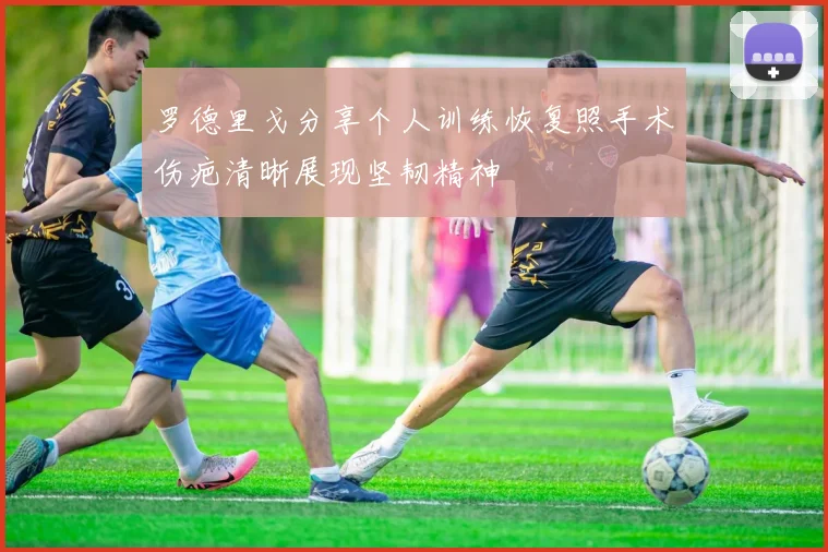 罗德里戈分享个人训练恢复照手术伤疤清晰展现坚韧精神