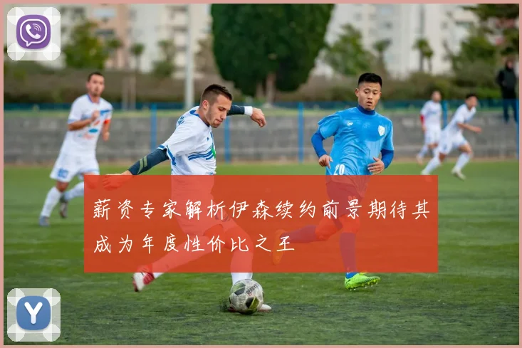 薪资专家解析伊森续约前景期待其成为年度性价比之王